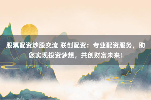 股票配资炒股交流 联创配资：专业配资服务，助您实现投资梦想，共创财富未来！
