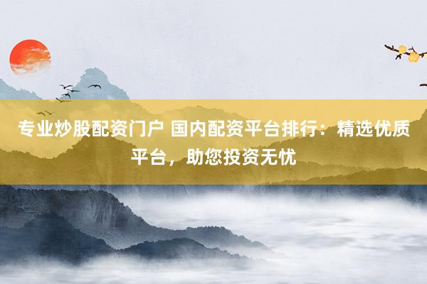 专业炒股配资门户 国内配资平台排行：精选优质平台，助您投资无忧