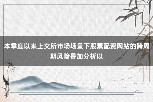 本季度以来上交所市场场景下股票配资网站的跨周期风险叠加分析以