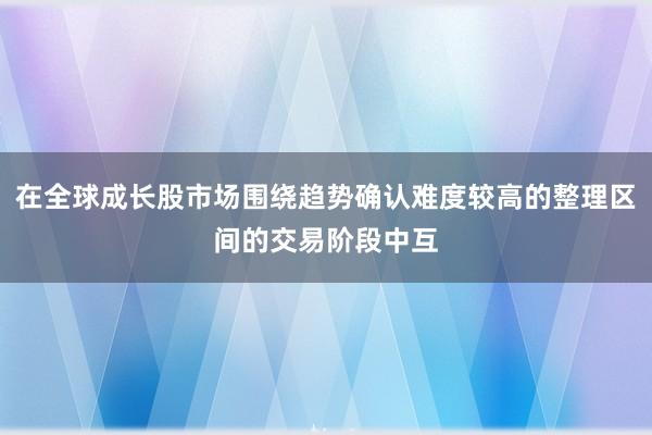 在全球成长股市场围绕趋势确认难度较高的整理区间的交易阶段中互