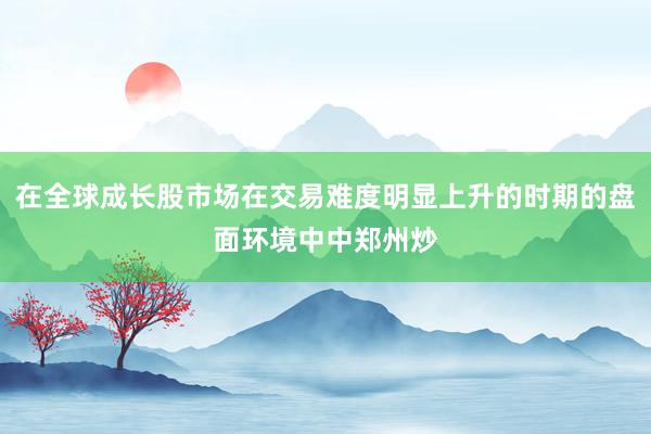 在全球成长股市场在交易难度明显上升的时期的盘面环境中中郑州炒