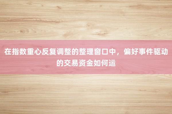 在指数重心反复调整的整理窗口中,偏好事件驱动的交易资金如何运