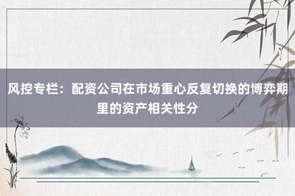 风控专栏:配资公司在市场重心反复切换的博弈期里的资产相关性分
