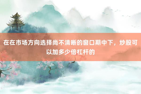 在在市场方向选择尚不清晰的窗口期中下,炒股可以加多少倍杠杆的