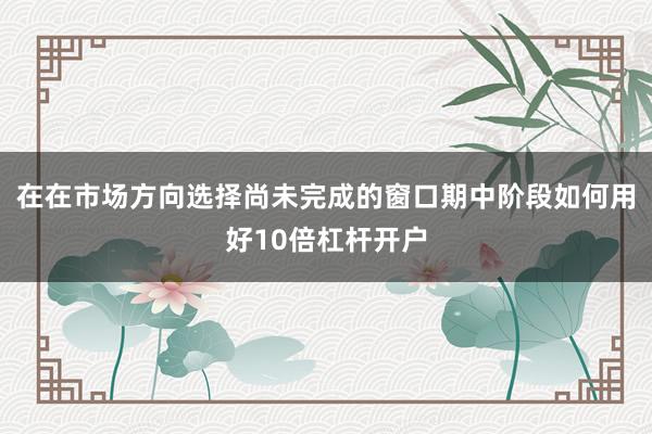 在在市场方向选择尚未完成的窗口期中阶段如何用好10倍杠杆开户
