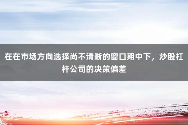 在在市场方向选择尚不清晰的窗口期中下，炒股杠杆公司的决策偏差