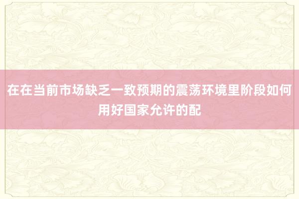 在在当前市场缺乏一致预期的震荡环境里阶段如何用好国家允许的配