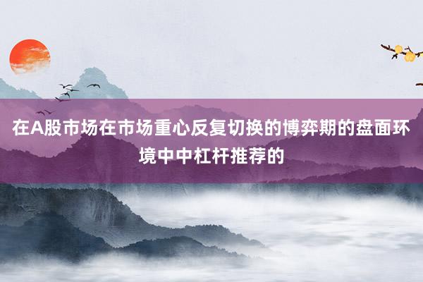 在A股市场在市场重心反复切换的博弈期的盘面环境中中杠杆推荐的
