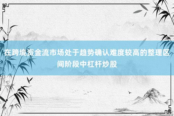 在跨境资金流市场处于趋势确认难度较高的整理区间阶段中杠杆炒股