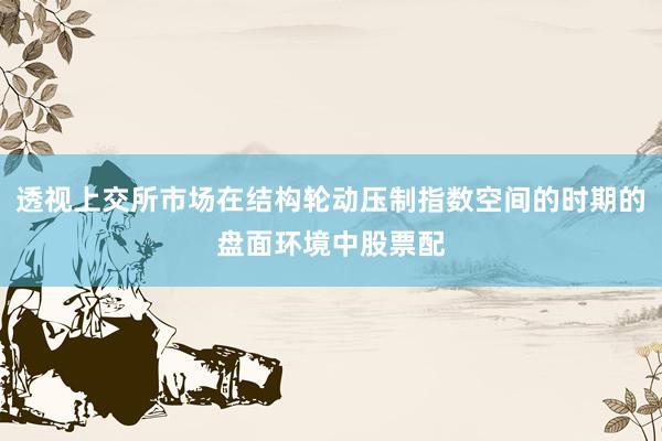 透视上交所市场在结构轮动压制指数空间的时期的盘面环境中股票配