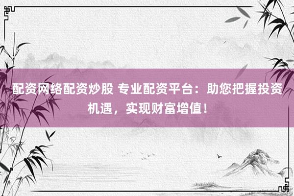 配资网络配资炒股 专业配资平台：助您把握投资机遇，实现财富增值！
