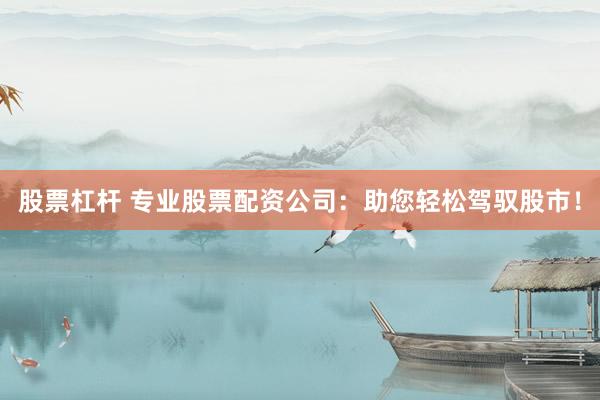 股票杠杆 专业股票配资公司：助您轻松驾驭股市！