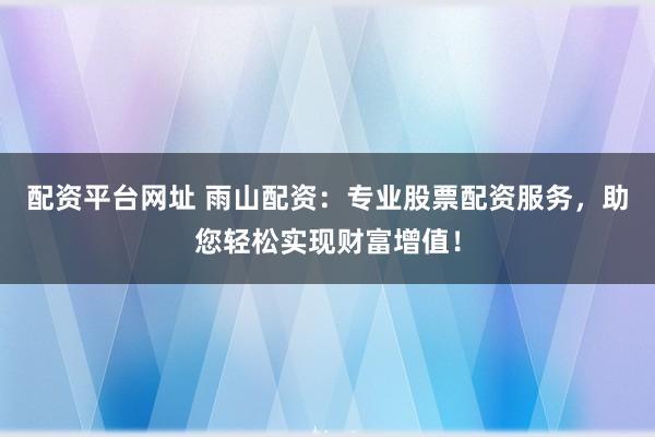 配资平台网址 雨山配资：专业股票配资服务，助您轻松实现财富增值！