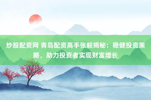 炒股配资网 青岛配资高手张毅揭秘：稳健投资策略，助力投资者实现财富增长