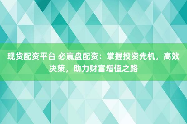 现货配资平台 必赢盘配资：掌握投资先机，高效决策，助力财富增值之路