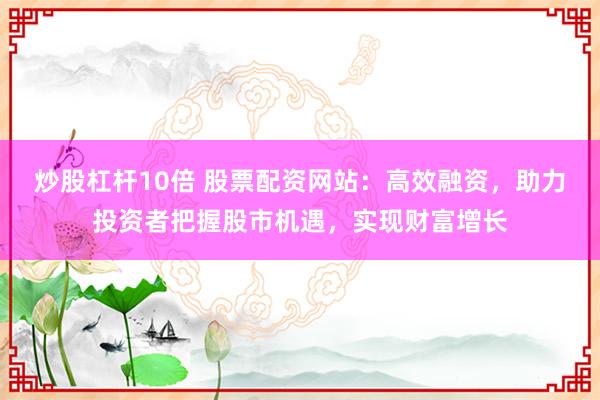 炒股杠杆10倍 股票配资网站：高效融资，助力投资者把握股市机遇，实现财富增长