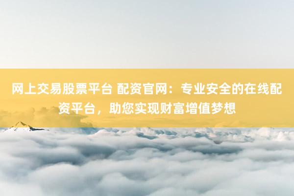网上交易股票平台 配资官网：专业安全的在线配资平台，助您实现财富增值梦想