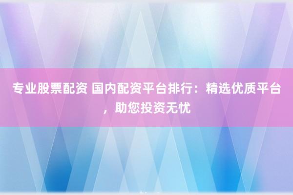 专业股票配资 国内配资平台排行：精选优质平台，助您投资无忧