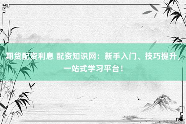 期货配资利息 配资知识网：新手入门、技巧提升，一站式学习平台！
