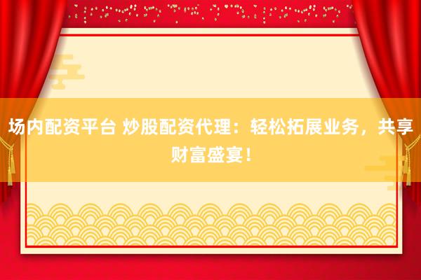 场内配资平台 炒股配资代理：轻松拓展业务，共享财富盛宴！