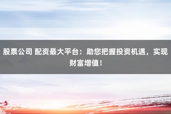 股票公司 配资最大平台：助您把握投资机遇，实现财富增值！