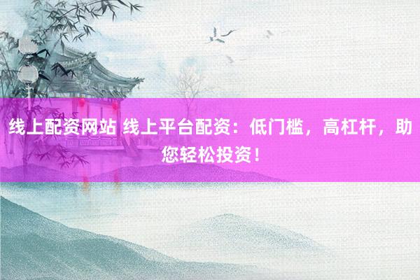 线上配资网站 线上平台配资：低门槛，高杠杆，助您轻松投资！