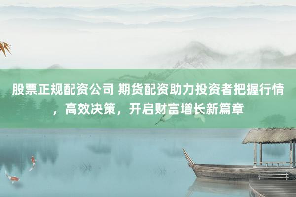 股票正规配资公司 期货配资助力投资者把握行情，高效决策，开启财富增长新篇章