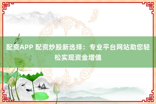 配资APP 配资炒股新选择:专业平台网站助您轻松实现资金增值