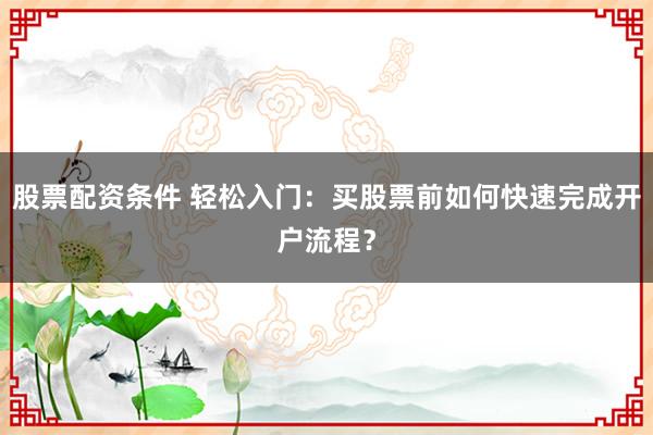 股票配资条件 轻松入门:买股票前如何快速完成开户流程?
