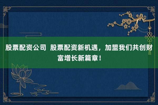 股票配资公司 股票配资新机遇,加盟我们共创财富增长新篇章!