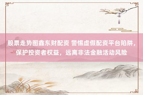 股票走势图鑫东财配资 警惕虚假配资平台陷阱,保护投资者权益,远离非法金融活动风险