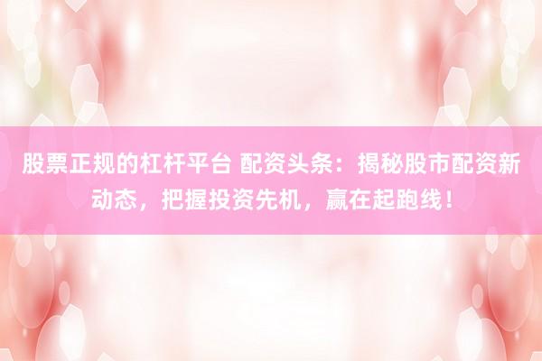 股票正规的杠杆平台 配资头条:揭秘股市配资新动态,把握投资先机,赢在起跑线!