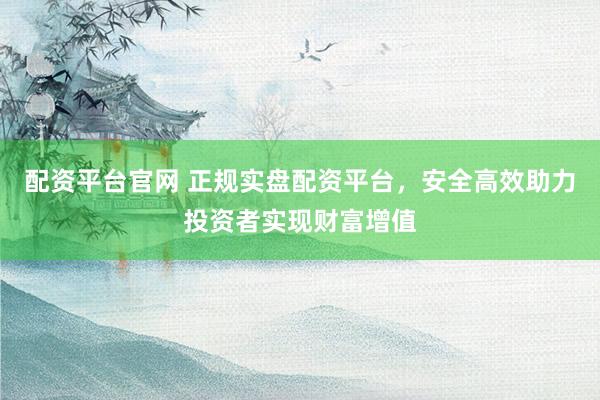 配资平台官网 正规实盘配资平台，安全高效助力投资者实现财富增值