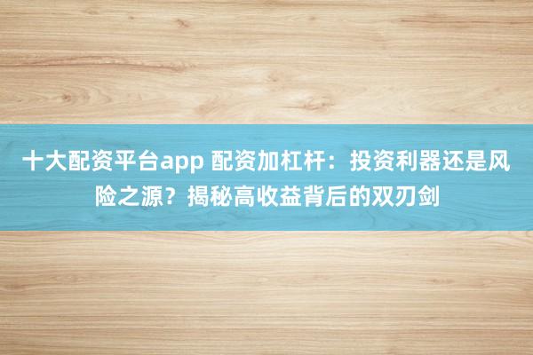 十大配资平台app 配资加杠杆:投资利器还是风险之源?揭秘高收益背后的双刃剑