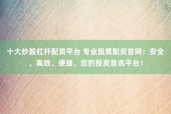 十大炒股杠杆配资平台 专业股票配资官网:安全、高效、便捷,您的投资首选平台!