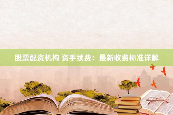 股票配资机构 资手续费：最新收费标准详解