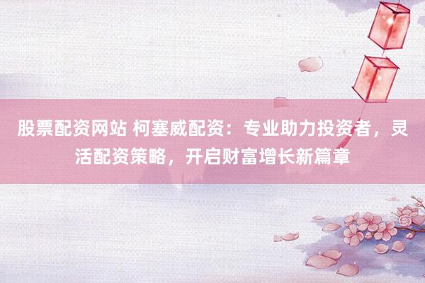 股票配资网站 柯塞威配资：专业助力投资者，灵活配资策略，开启财富增长新篇章