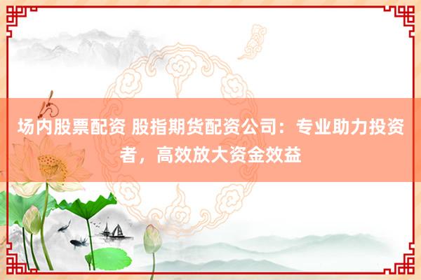 场内股票配资 股指期货配资公司：专业助力投资者，高效放大资金效益