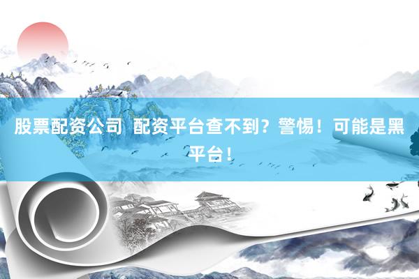 股票配资公司  配资平台查不到？警惕！可能是黑平台！