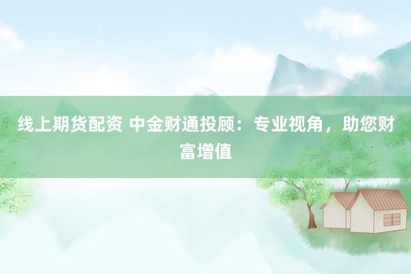 线上期货配资 中金财通投顾:专业视角,助您财富增值