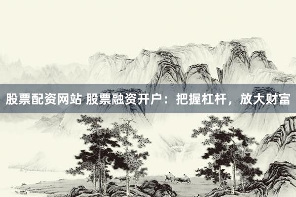 股票配资网站 股票融资开户:把握杠杆,放大财富