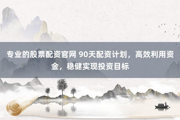 专业的股票配资官网 90天配资计划，高效利用资金，稳健实现投资目标