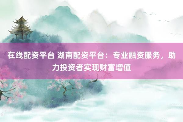 在线配资平台 湖南配资平台:专业融资服务,助力投资者实现财富增值