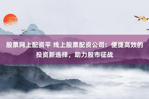 股票网上配资平 线上股票配资公司：便捷高效的投资新选择，助力股市征战