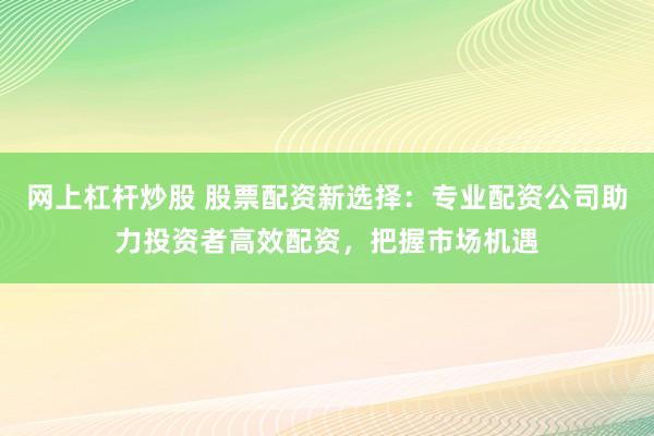 网上杠杆炒股 股票配资新选择：专业配资公司助力投资者高效配资，把握市场机遇