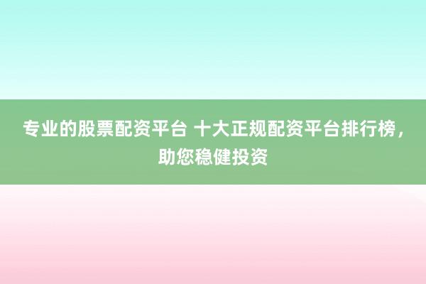 专业的股票配资平台 十大正规配资平台排行榜，助您稳健投资