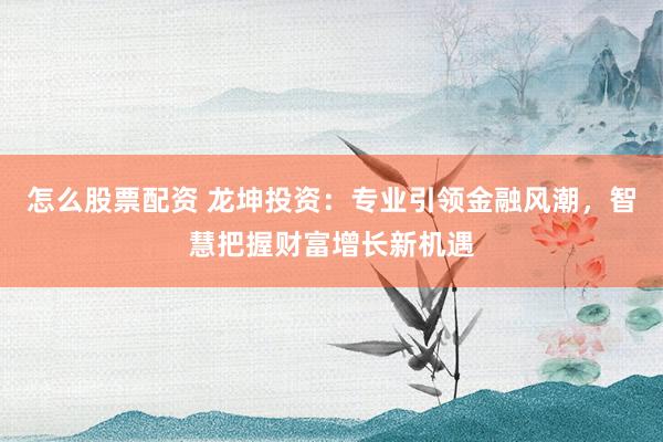 怎么股票配资 龙坤投资：专业引领金融风潮，智慧把握财富增长新机遇
