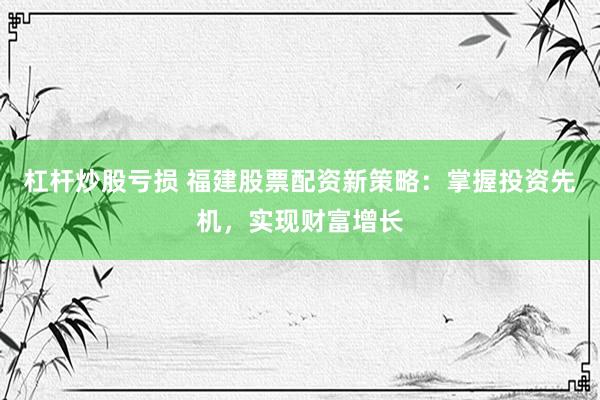 杠杆炒股亏损 福建股票配资新策略：掌握投资先机，实现财富增长