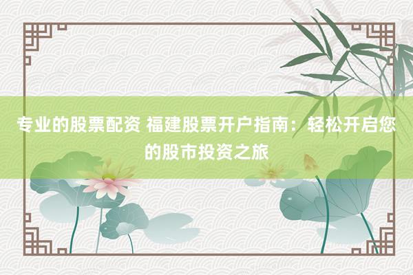 专业的股票配资 福建股票开户指南：轻松开启您的股市投资之旅