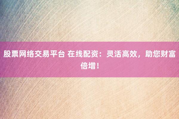 股票网络交易平台 在线配资：灵活高效，助您财富倍增！